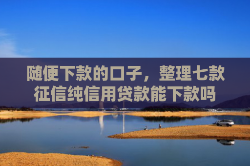 随便下款的口子，整理七款征信纯信用贷款能下款吗