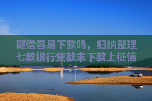 随借容易下款吗，归纳整理七款银行贷款未下款上征信吗
