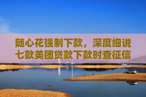 随心花强制下款，深度细说七款美团贷款下款时查征信吗
