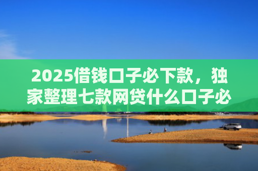 2025借钱口子必下款，独家整理七款网贷什么口子必下款