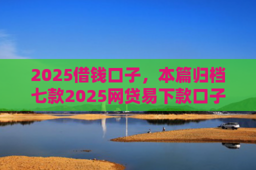 2025借钱口子，本篇归档七款2025网贷易下款口子