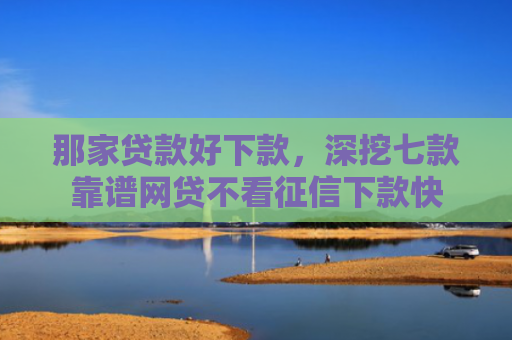 那家贷款好下款，深挖七款靠谱网贷不看征信下款快
