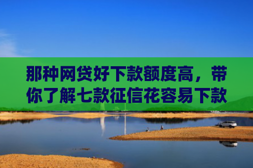 那种网贷好下款额度高，带你了解七款征信花容易下款的网贷app