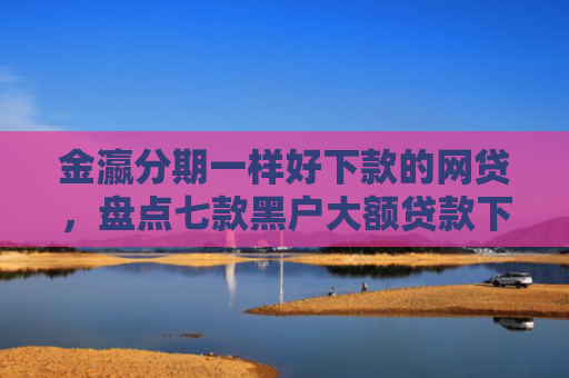 金瀛分期一样好下款的网贷，盘点七款黑户大额贷款下款快
