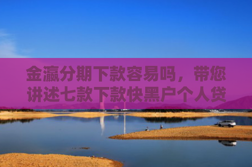 金瀛分期下款容易吗，带您讲述七款下款快黑户个人贷款