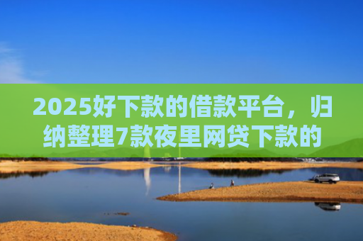 2025好下款的借款平台，归纳整理7款夜里网贷下款的口子