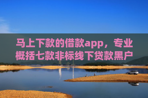马上下款的借款app，专业概括七款非标线下贷款黑户能下款吗