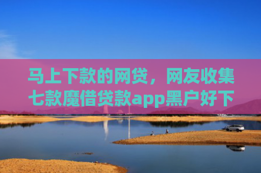 马上下款的网贷，网友收集七款魔借贷款app黑户好下款吗