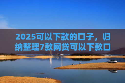 2025可以下款的口子，归纳整理7款网贷可以下款口子