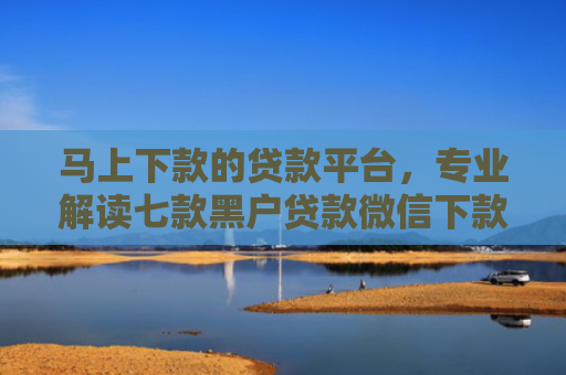 马上下款的贷款平台，专业解读七款黑户贷款微信下款怎么办