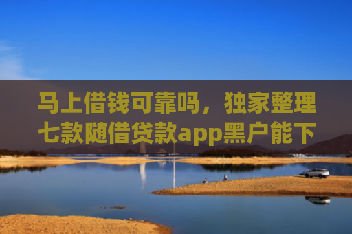 马上借钱可靠吗，独家整理七款随借贷款app黑户能下款吗
