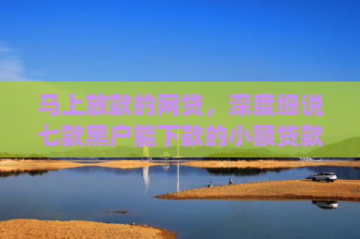 马上放款的网贷，深度细说七款黑户能下款的小额贷款app