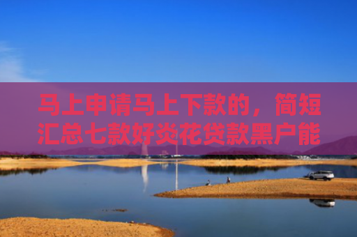 马上申请马上下款的，简短汇总七款好炎花贷款黑户能下款吗