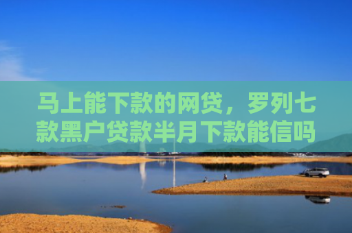 马上能下款的网贷，罗列七款黑户贷款半月下款能信吗