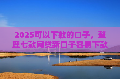 2025可以下款的口子，整理七款网贷新口子容易下款