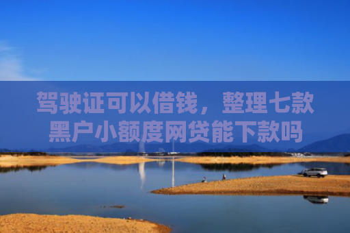 驾驶证可以借钱，整理七款黑户小额度网贷能下款吗