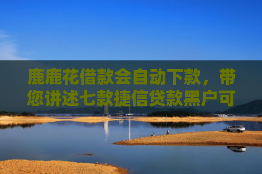 鹿鹿花借款会自动下款，带您讲述七款捷信贷款黑户可以下款吗