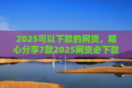 2025可以下款的网贷，精心分享7款2025网贷必下款口子