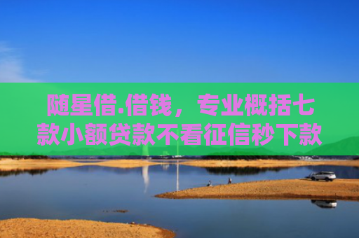 随星借.借钱，专业概括七款小额贷款不看征信秒下款吗