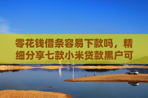 零花钱借条容易下款吗，精细分享七款小米贷款黑户可以下款吗
