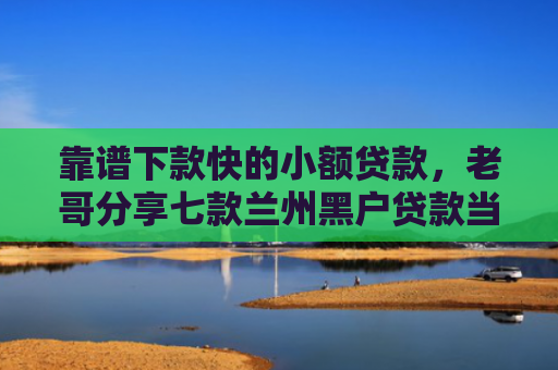 靠谱下款快的小额贷款，老哥分享七款兰州黑户贷款当天下款