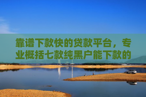 靠谱下款快的贷款平台，专业概括七款纯黑户能下款的贷款