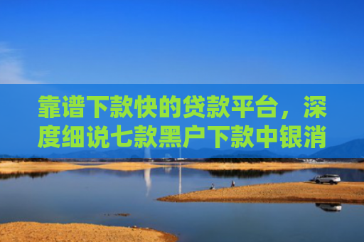 靠谱下款快的贷款平台，深度细说七款黑户下款中银消费贷款