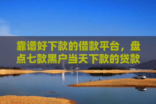 靠谱好下款的借款平台，盘点七款黑户当天下款的贷款