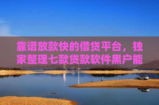 靠谱放款快的借贷平台，独家整理七款贷款软件黑户能下款吗