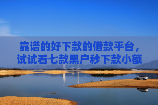 靠谱的好下款的借款平台，试试看七款黑户秒下款小额贷款