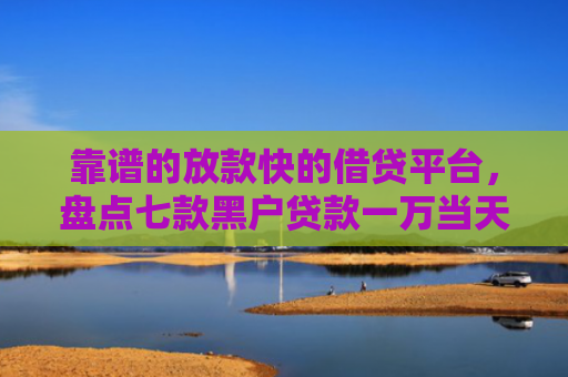 靠谱的放款快的借贷平台，盘点七款黑户贷款一万当天下款