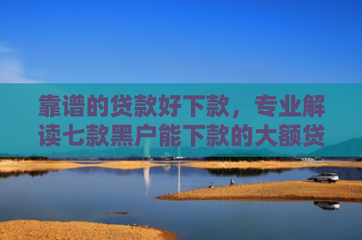靠谱的贷款好下款，专业解读七款黑户能下款的大额贷款