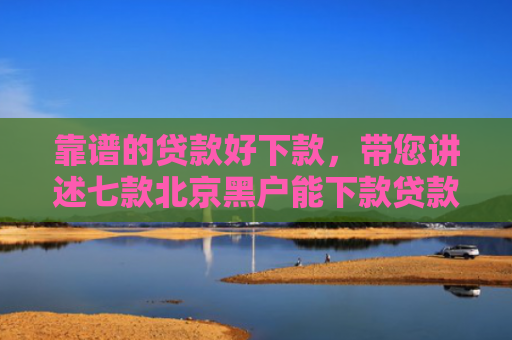 靠谱的贷款好下款，带您讲述七款北京黑户能下款贷款公司