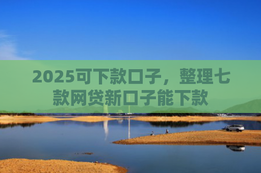 2025可下款口子，整理七款网贷新口子能下款