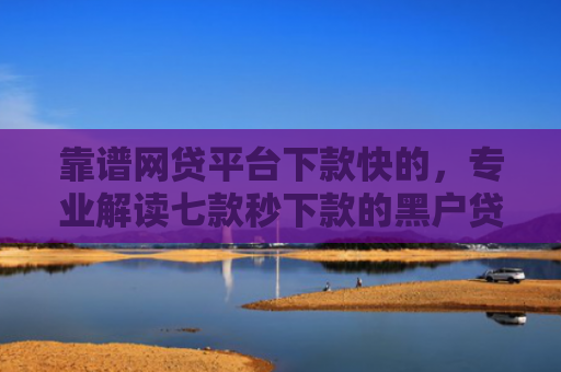 靠谱网贷平台下款快的，专业解读七款秒下款的黑户贷款口子