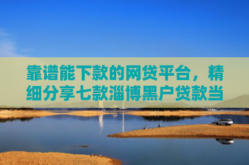 靠谱能下款的网贷平台，精细分享七款淄博黑户贷款当天下款