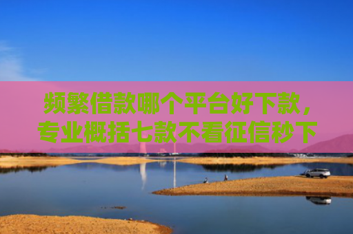 频繁借款哪个平台好下款，专业概括七款不看征信秒下款平台