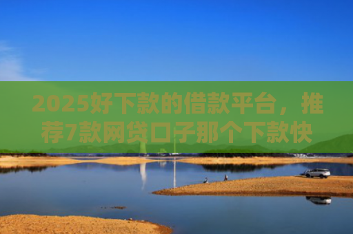 2025好下款的借款平台，推荐7款网贷口子那个下款快