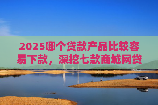 2025哪个贷款产品比较容易下款，深挖七款商城网贷下款的口子