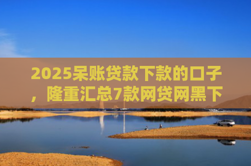 2025呆账贷款下款的口子，隆重汇总7款网贷网黑下款大额口子