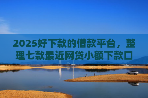 2025好下款的借款平台，整理七款最近网贷小额下款口子