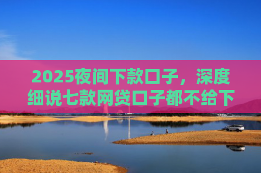 2025夜间下款口子，深度细说七款网贷口子都不给下款了