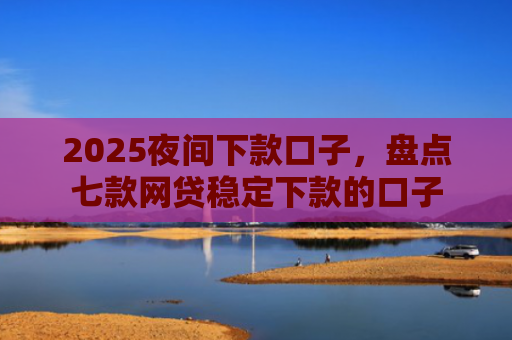 2025夜间下款口子，盘点七款网贷稳定下款的口子