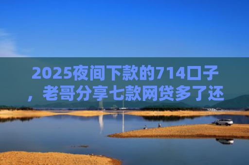 2025夜间下款的714口子，老哥分享七款网贷多了还能下款的口子