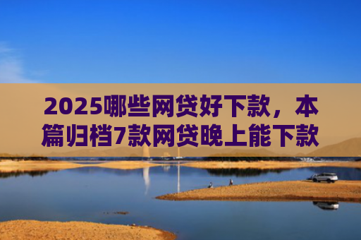 2025哪些网贷好下款，本篇归档7款网贷晚上能下款口子